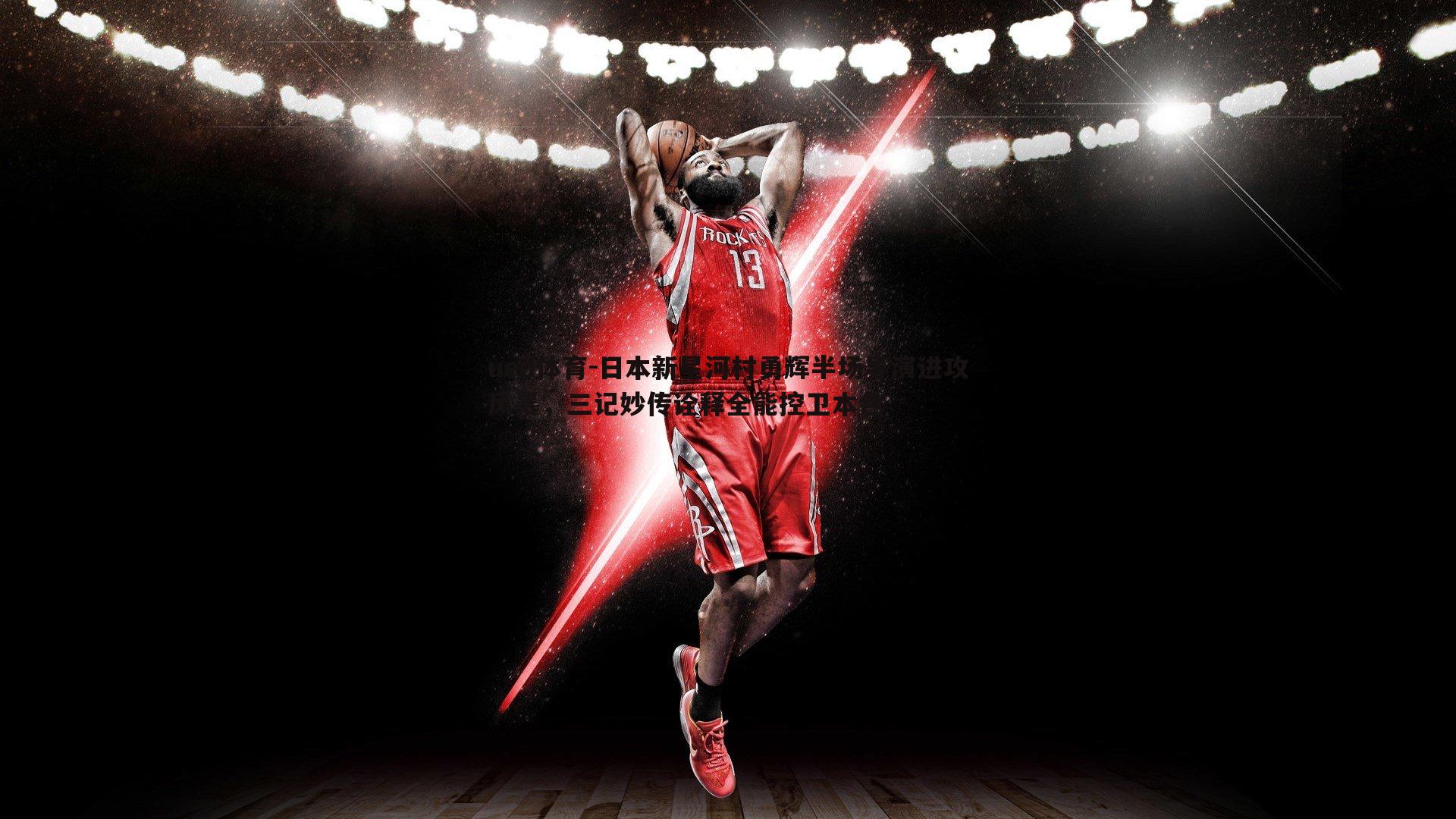 ued体育-日本新星河村勇辉半场导演进攻风暴，三记妙传诠释全能控卫本色